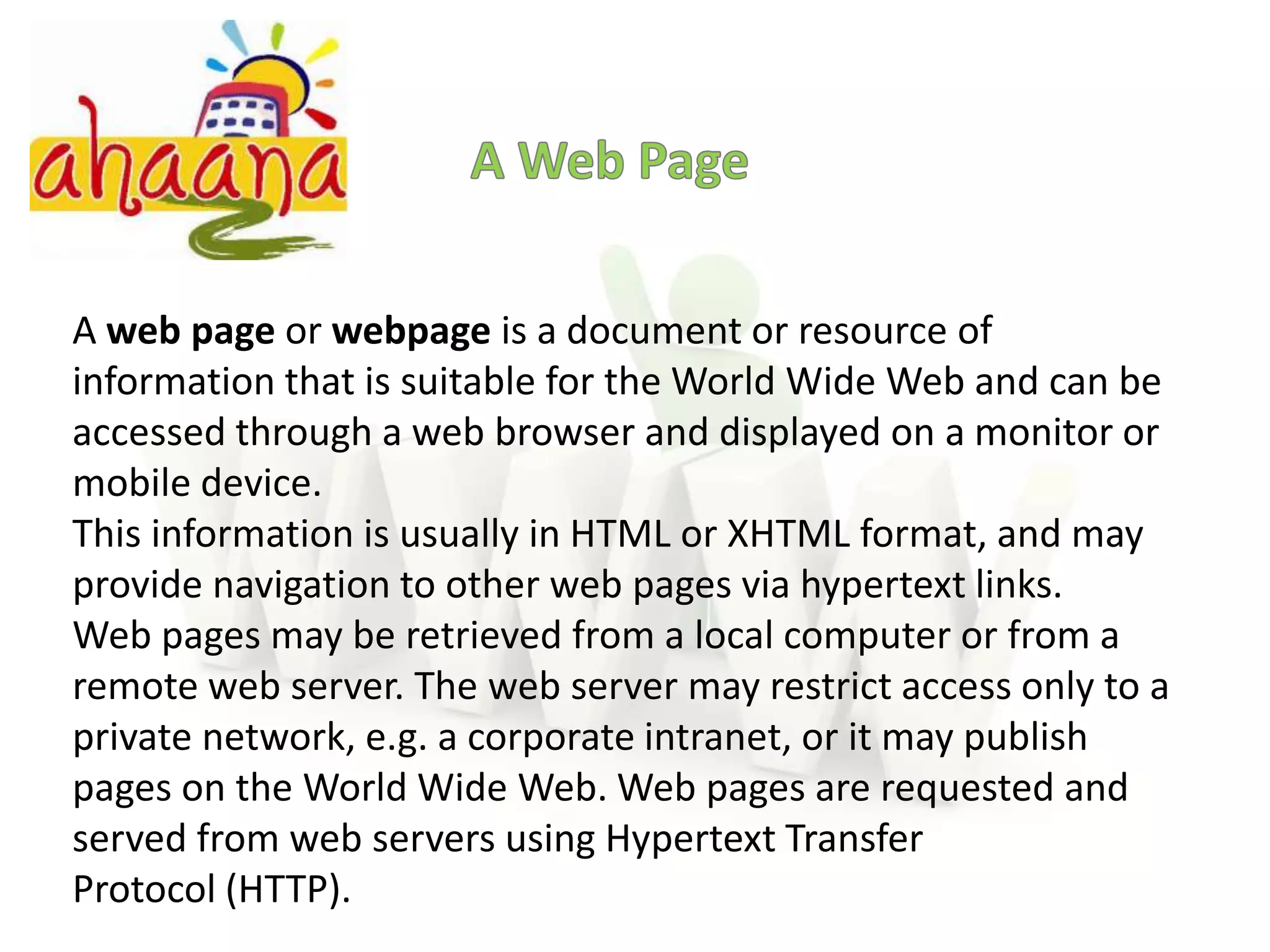 A Web PageA web page or webpage is a document or resource of information that is suitable for the World Wide Web and can be accessed through a web browser and displayed on a monitor or mobile device.This information is usually in HTML or XHTML format, and may provide navigation to other web pages via hypertext links.Web pages may be retrieved from a local computer or from a remote web server. The web server may restrict access only to a private network, e.g. a corporate intranet, or it may publish pages on the World Wide Web. Web pages are requested and served from web servers using Hypertext Transfer Protocol (HTTP).