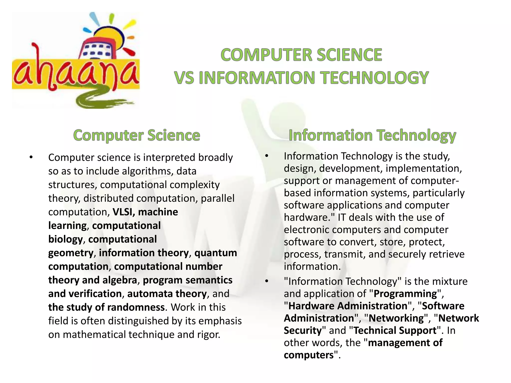 COMPUTER SCIENCEVS INFORMATION TECHNOLOGYComputer ScienceInformation TechnologyComputer science is interpreted broadly so as to include algorithms, data structures, computational complexity theory, distributed computation, parallel computation, VLSI,machine learning, computational biology, computational geometry, information theory, quantum computation, computational number theory and algebra, program semantics and verification, automata theory, and the study of randomness. Work in this field is often distinguished by its emphasis on mathematical technique and rigor.Information Technology is the study, design, development, implementation, support or management of computer-based information systems, particularly software applications and computer hardware." IT deals with the use of electronic computers and computer software to convert, store, protect, process, transmit, and securely retrieve information."Information Technology" is the mixture and application of "Programming", "Hardware Administration", "Software Administration", "Networking", "Network Security" and "Technical Support". In other words, the "management of computers". 