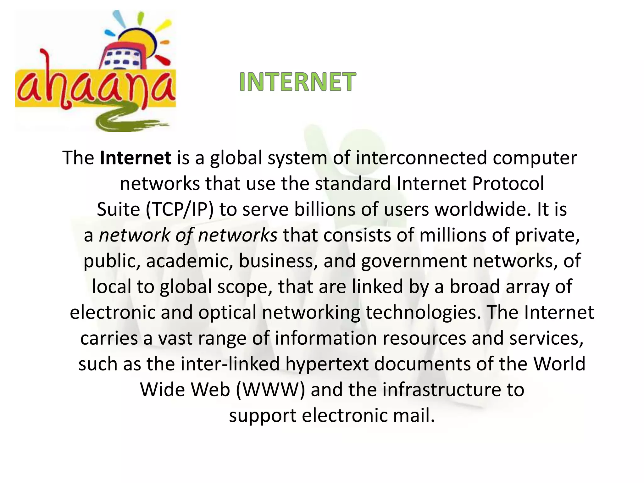 INTERNETThe Internet is a global system of interconnected computer networks that use the standard Internet Protocol Suite (TCP/IP) to serve billions of users worldwide. It is a network of networks that consists of millions of private, public, academic, business, and government networks, of local to global scope, that are linked by a broad array of electronic and optical networking technologies. The Internet carries a vast range of information resources and services, such as the inter-linked hypertext documents of the World Wide Web (WWW) and the infrastructure to support electronic mail.