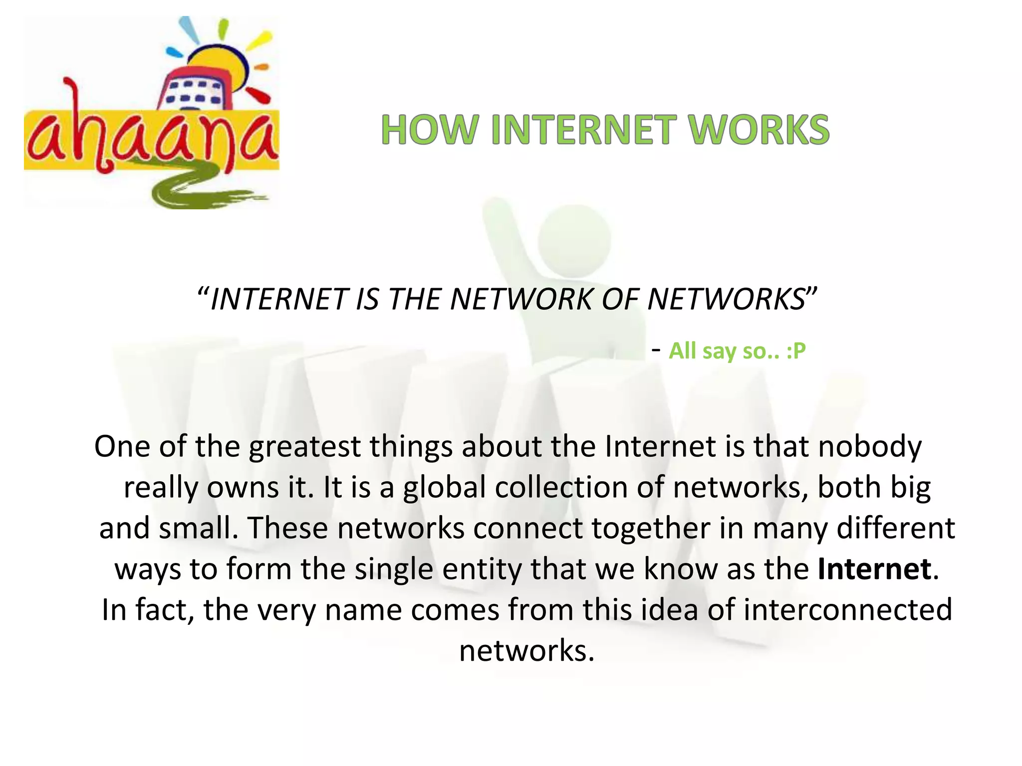 HOW INTERNET WORKS“INTERNET IS THE NETWORK OF NETWORKS”- All say so.. :P 		One of the greatest things about the Internet is that nobody really owns it. It is a global collection of networks, both big and small. These networks connect together in many different ways to form the single entity that we know as the Internet. In fact, the very name comes from this idea of interconnected networks.