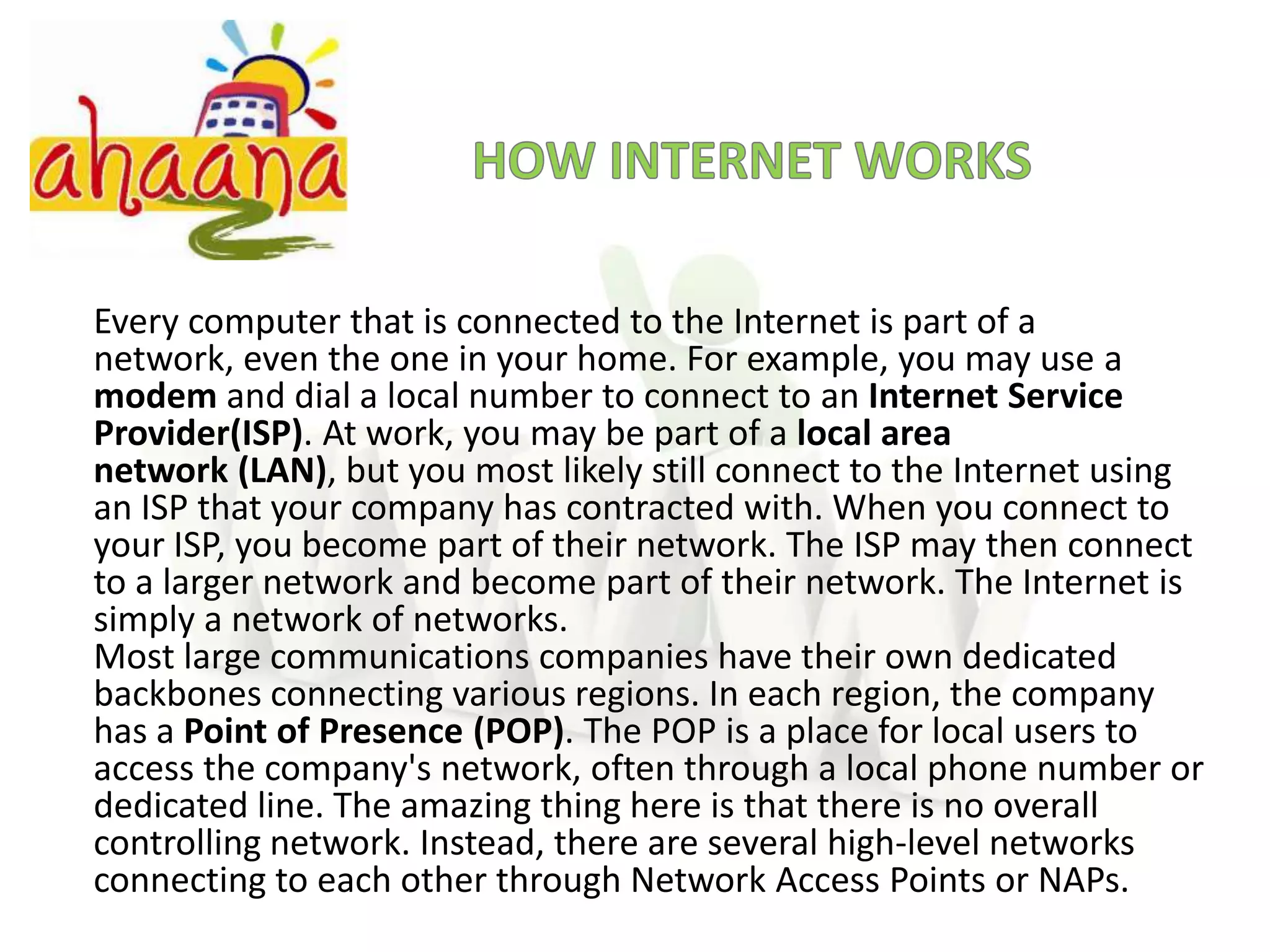 HOW INTERNET WORKSEvery computer that is connected to the Internet is part of a network, even the one in your home. For example, you may use a modem and dial a local number to connect to an Internet Service Provider(ISP). At work, you may be part of a local area network (LAN), but you most likely still connect to the Internet using an ISP that your company has contracted with. When you connect to your ISP, you become part of their network. The ISP may then connect to a larger network and become part of their network. The Internet is simply a network of networks.Most large communications companies have their own dedicated backbones connecting various regions. In each region, the company has a Point of Presence (POP). The POP is a place for local users to access the company's network, often through a local phone number or dedicated line. The amazing thing here is that there is no overall controlling network. Instead, there are several high-level networks connecting to each other through Network Access Points or NAPs.