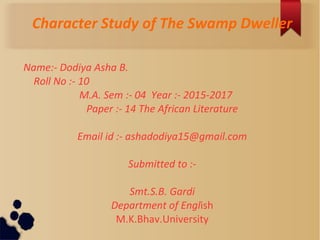 Character Study of The Swamp Dweller
Name:- Dodiya Asha B.
Roll No :- 10
M.A. Sem :- 04 Year :- 2015-2017
Paper :- 14 The African Literature
Email id :- ashadodiya15@gmail.com
Submitted to :-
Smt.S.B. Gardi
Department of English
M.K.Bhav.University
 