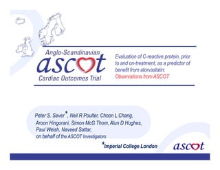 Evaluation of C-reactive protein, prior
                                   to and on-treatment, as a predictor of
                                   benefit from atorvastatin:
                                   Observations from ASCOT




Peter S. Sever*, Neil R Poulter, Choon L Chang,
Aroon Hingorani, Simon McG Thom, Alun D Hughes,
Paul Welsh, Naveed Sattar,
on behalf of the ASCOT Investigators
                             *Imperial College London
.
 
