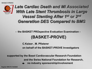 BASKET-PROVE

                   Late Cardiac Death and MI Associated
                    With Late Stent Thrombosis in Large
                       Vessel Stenting After 1st or 2nd
                    Generation DES Compared to BMS

                    - the BASKET PROspective Evaluation Examination -

                                  (BASKET-PROVE)
                           C.Kaiser , M. Pfisterer
                           on behalf of the BASKET-PROVE Investigators


        supported by the Basel Cardiovascular Research Foundation
                            and the Swiss National Foundation for Research,
                              no industry sponsorship/involvement
Register ISRCTN 72444640
 
