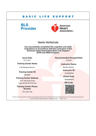 To view or verify authenticity, students and employers should scan this QR code with their mobile device or go to www.heart.org/cpr/mycards.
© 2016 American Heart Association. All rights reserved.  15-3001  3/16
BLS
Provider
B A S I C L I F E S U P P O R T
has successfully completed the cognitive and skills
evaluations in accordance with the curriculum of the
American Heart Association Basic Life Support
(CPR and AED) Program.
Issue Date
Training Center Name
Training Center ID
Recommended Renewal Date
Instructor Name
Instructor ID
eCard Code
QR Code
Training Center Address
Training Center Phone
Number
Martin McNichols
01/11/2017 01/2019
F M Ambulance Service Brandon Wehner
05160468764
ND05536
165509980747
2215 18th Street South
Fargo ND 58103-5105 USA
(701) 364-1738
 