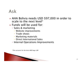 !  AHA Bolivia needs USD $97,000 in order to
scale to the next level*
!  Funds will be used for:
◦  Sales & marketing
!  Website improvements
!  Trade shows
!  Marketing materials
!  Direct International Sales
◦  Internal Operations Improvements
*This accounts for the knits AND bags LOB
21
 