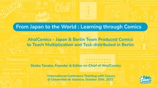 Shoko Tanaka, Founder & Editor-in-Chief of Aha!Comics
Aha!Comics - Japan & Berlin Team Produced Comics
to Teach Multiplication and Test-distributed in Berlin
I International Conference Teaching with Comics
@ Universitat de València, October 20th, 2022
From Japan to the World : Learning through Comics
 