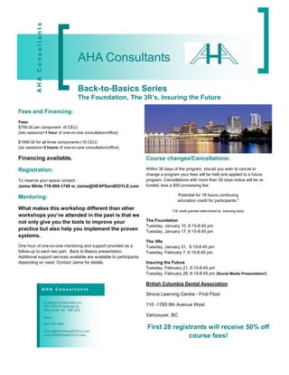 AHA Consultants


                                                  AHA Consultants

                                                  Back-to-Basics Series
                                                  The Foundation, The 3R’s, Insuring the Future

Fees and Financing:
Fees:
$799.00 per component (6 CEU)
(two sessions+1 hour of one-on-one consultation/office)

$1999.00 for all three components (18 CEU)
(six sessions+3 hours of one-on-one consultation/office)

Financing available.                                                   Course changes/Cancellations:

Registration:                                                          Within 30 days of the program, should you wish to cancel or
                                                                       change a program your fees will be held and applied to a future
To reserve your space contact :                                        program. Cancellations with more than 30 days notice will be re-
Jaime White 778-995-1749 or Jaime@HEAPSandDOYLE.com                    funded, less a $50 processing fee.

                                                                                        Potential for 18 hours continuing
Mentoring:
                                                                                        education credit for participants.*
What makes this workshop different than other                                        *CE credit granted determined by licensing body.
workshops you’ve attended in the past is that we
not only give you the tools to improve your                            The Foundation
                                                                       Tuesday, January 10, 6:15-8:45 pm
practice but also help you implement the proven                        Tuesday, January 17, 6:15-8:45 pm
systems.
                                                                       The 3Rs
One hour of one-on-one mentoring and support provided as a             Tuesday, January 31, 6:15-8:45 pm
follow-up to each two part, Back to Basics presentation.               Tuesday, February 7, 6:15-8:45 pm
Additional support services available are available to participants
depending on need. Contact Jaime for details.                          Insuring the Future
                                                                       Tuesday, February 21, 6:15-8:45 pm
                                                                       Tuesday, February 28, 6:15-8:45 pm (Social Media Presentation!)

                                                                       British Columbia Dental Association
                      AHA Consultants
                                                                       Sirona Learning Centre - First Floor
                            Al Heaps & Associates Inc.
                            300-1055 W Hastings St.                    110 -1765 8th Avenue West
                            Vancouver, BC V6E 2E9

                            Henry
                                                                       Vancouver, BC
                            604-724-1964

                            Henry@HEAPSandDOYLE.com
                                                                       First 28 registrants will receive 50% off
                            www.HEAPSandDOYLE.com                                    course fees!
 