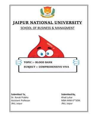 JAIPUR NATIONAL UNIVERSITY
SCHOOL OF BUSINESS & MANAGMENT
Submitted To, Submitted By,
Dr. Kanak Prabha Ahad Luhar
Assistant Professor MBA HHM-IInd
SEM.
JNU, Jaipur JNU, Jaipur
TOPIC :- BLOOD BANK
SUBJECT :- COMPREHENSIVE VIVA
 