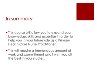 In summary
 This course will allow you to expand your
knowledge, skills and expertise in order to
help you in your future role as a Primary
Health Care Nurse Practitioner.
 This will require a tremendous amount of
work and commitment and I wish you all
the best in your studies.
 