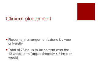 Clinical placement
 Placement arrangements done by your
university
 Total of 78 hours to be spread over the
12 week term (approximately 6-7 hrs per
week)
 