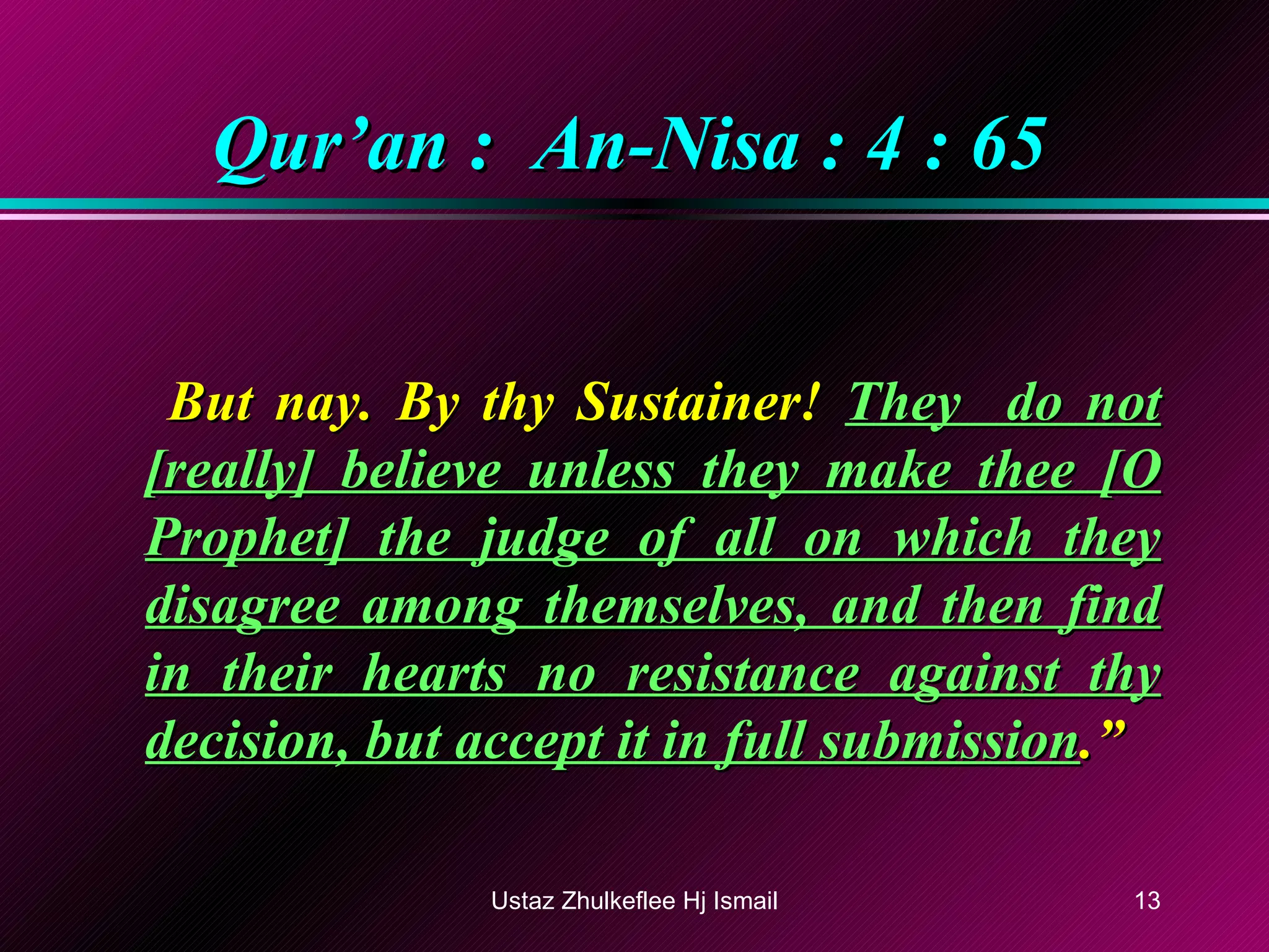 Qur’an :  An-Nisa : 4 : 65   But nay. By thy Sustainer!  They  do not [really] believe unless they make thee [O Prophet] the judge of all on which they disagree among themselves, and then find in their hearts no resistance against thy decision, but accept it in full submission .” Ustaz Zhulkeflee Hj Ismail 