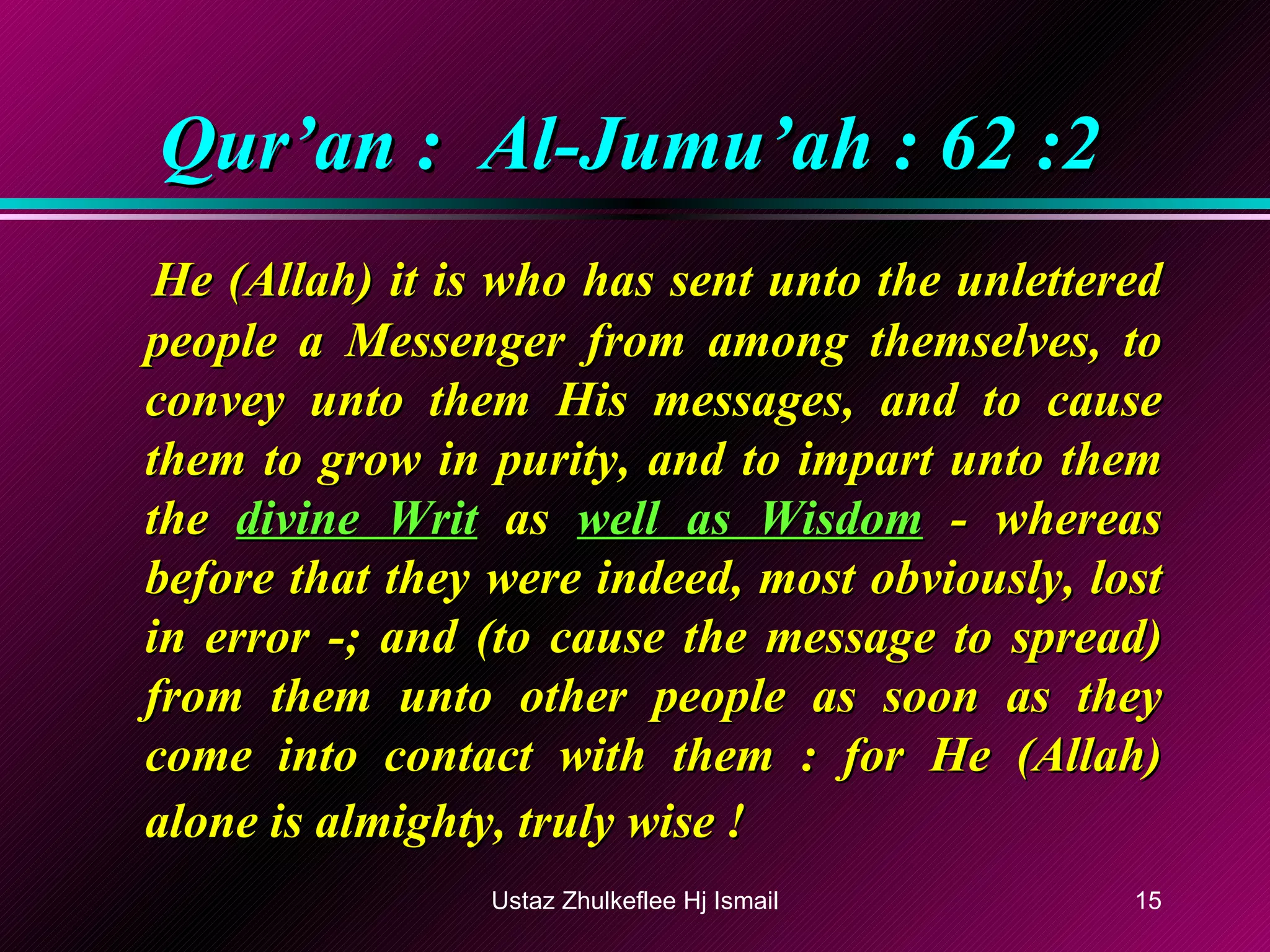Qur’an :  Al-Jumu’ah : 62 :2 He (Allah) it is who has sent unto the unlettered people a Messenger from among themselves, to convey unto them His messages, and to cause them to grow in purity, and to impart unto them the  divine Writ  as  well as Wisdom  - whereas before that they were indeed, most obviously, lost in error -; and (to cause the message to spread) from them unto other people as soon as they come into contact with them : for He (Allah) alone is almighty, truly wise !   Ustaz Zhulkeflee Hj Ismail 