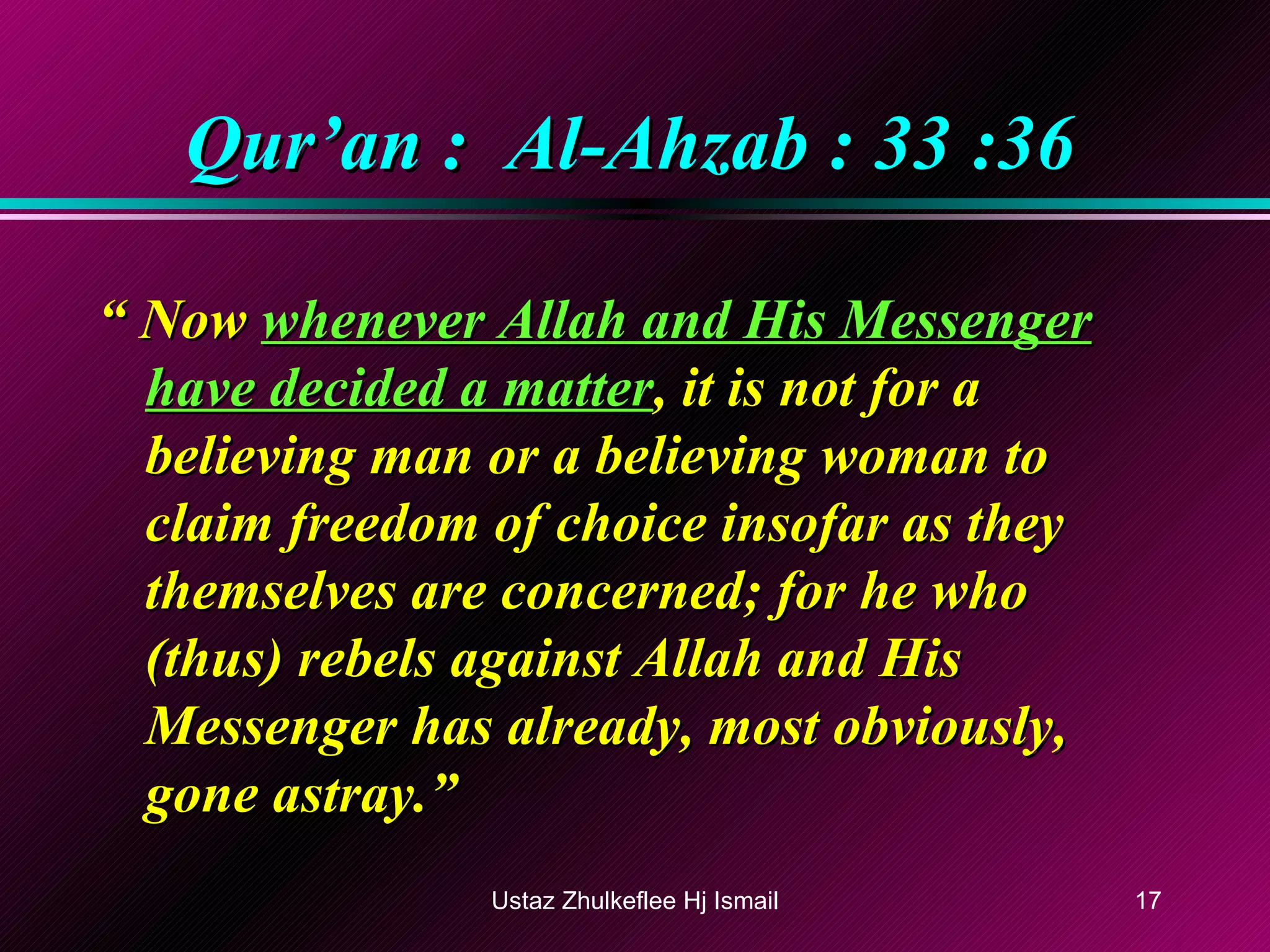 Qur’an :  Al-Ahzab : 33 :36 “  Now  whenever Allah and His Messenger have decided a matter , it is not for a believing man or a believing woman to claim freedom of choice insofar as they themselves are concerned; for he who (thus) rebels against Allah and His Messenger has already, most obviously, gone astray.”  Ustaz Zhulkeflee Hj Ismail 