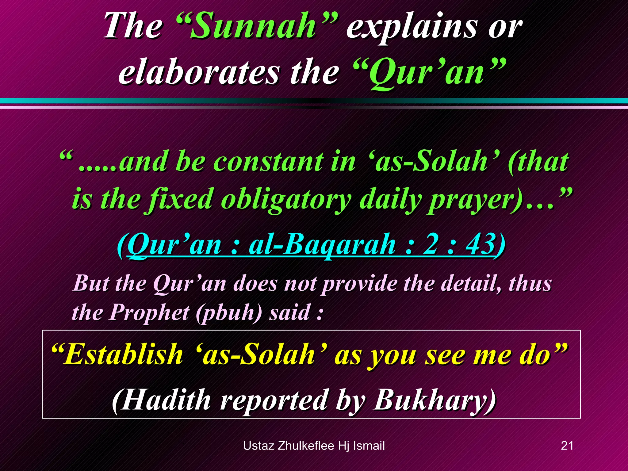 The   “Sunnah”   explains or elaborates the   “Qur’an” “  .....and be constant in ‘as-Solah’ (that is the fixed obligatory daily prayer)…” ( Qur’an : al-Baqarah : 2 : 43 ) But the Qur’an does not provide the detail, thus the Prophet (pbuh) said : “ Establish ‘as-Solah’ as you see me do” (Hadith reported by Bukhary) Ustaz Zhulkeflee Hj Ismail 