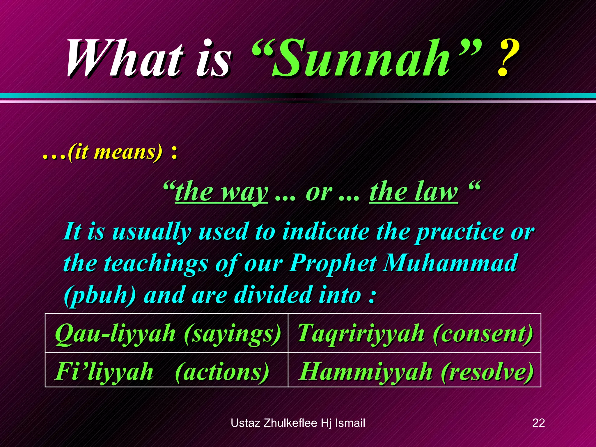What is   “Sunnah”  ? … (it means)  : “ the way  ... or ...  the law  “   It is usually used to indicate the practice or the teachings of our Prophet Muhammad (pbuh) and are divided into : Qau-liyyah (sayings)  Taqririyyah (consent) Fi’liyyah  (actions)   Hammiyyah (resolve) Ustaz Zhulkeflee Hj Ismail 