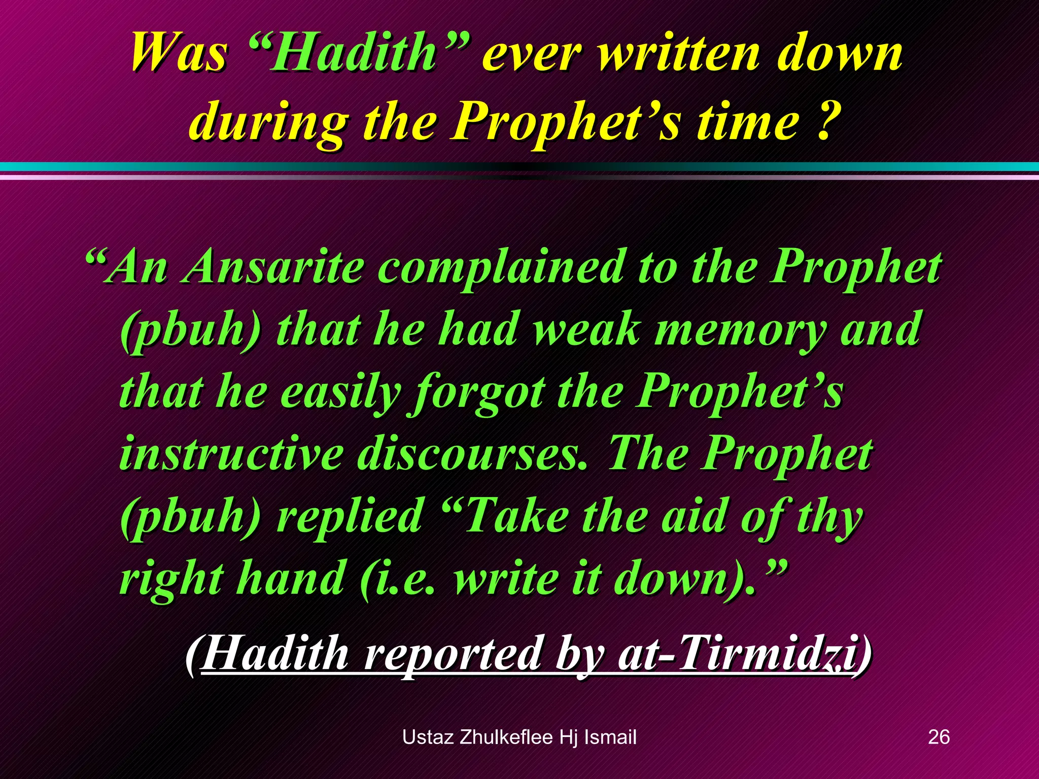 Was  “Hadith”  ever written down during the Prophet’s time ? “ An Ansarite complained to the Prophet (pbuh) that he had weak memory and that he easily forgot the Prophet’s instructive discourses. The Prophet (pbuh) replied “Take the aid of thy right hand (i.e. write it down).” ( Hadith reported by at-Tirmidzi ) Ustaz Zhulkeflee Hj Ismail 