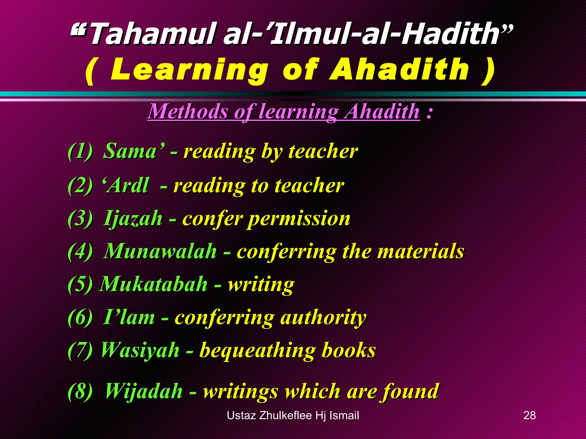 “ Tahamul al-’Ilmul-al-Hadith ” ( Learning of Ahadith ) Methods of learning Ahadith  : (1) Sama’ -  reading by teacher (2) ‘Ardl  -  reading to teacher (3) Ijazah -  confer permission (4) Munawalah -  conferring the materials (5) Mukatabah -  writing (6) I’lam -  conferring authority (7) Wasiyah -  bequeathing books (8) Wijadah -  writings which are found   Ustaz Zhulkeflee Hj Ismail 