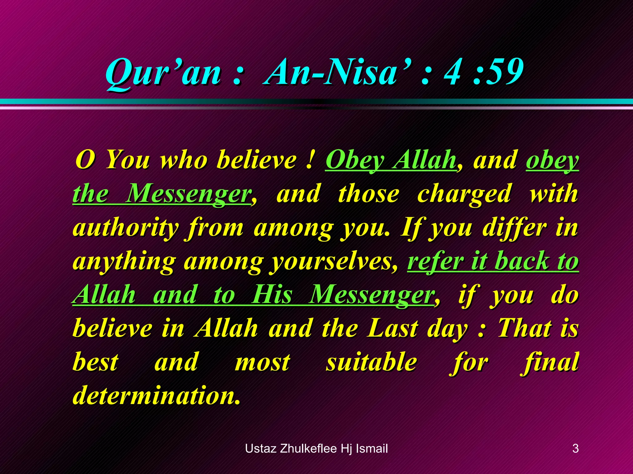 Qur’an :  An-Nisa’ : 4 :59 O You who believe !  Obey Allah , and  obey the Messenger , and those charged with authority from among you. If you differ in anything among yourselves,  refer it back to Allah and to His Messenger , if you do believe in Allah and the Last day : That is best and most suitable for final determination. Ustaz Zhulkeflee Hj Ismail 