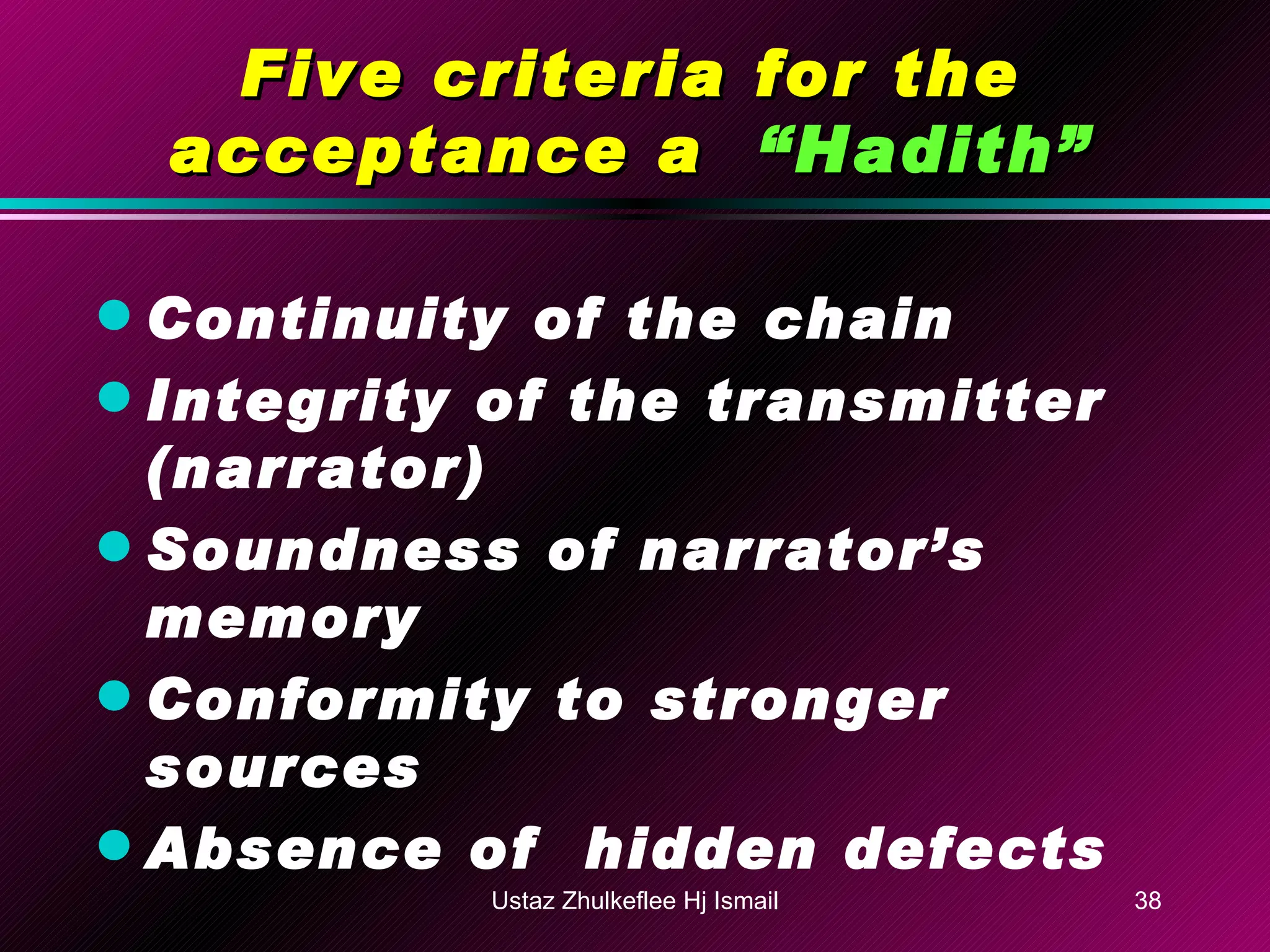 Five criteria for the acceptance a  “Hadith” Continuity of the chain Integrity of the transmitter (narrator) Soundness of narrator’s memory Conformity to stronger sources Absence of  hidden defects Ustaz Zhulkeflee Hj Ismail 
