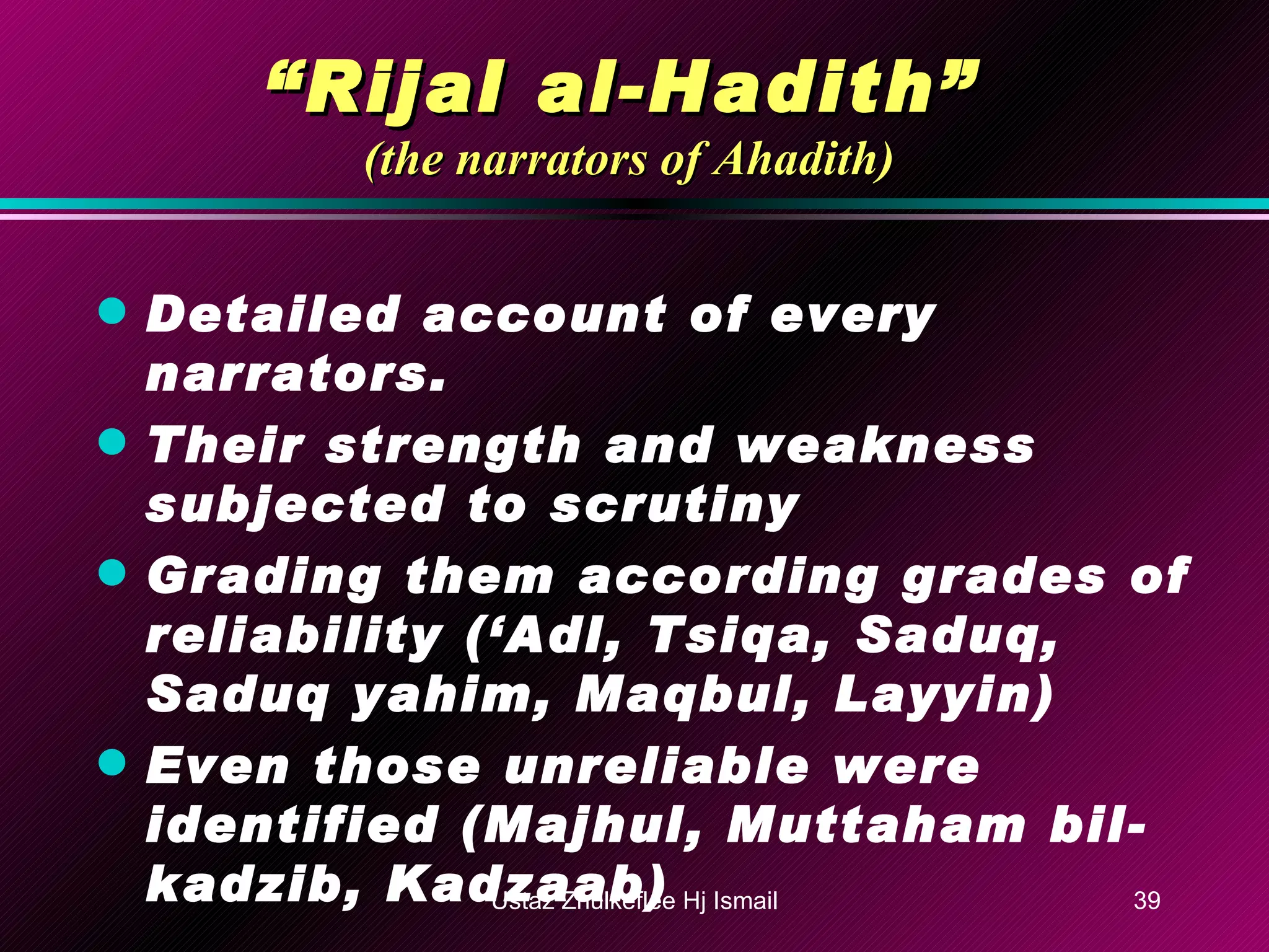 “ Rijal al-Hadith”   (the narrators of Ahadith) Detailed account of every narrators. Their strength and weakness subjected to scrutiny Grading them according grades of reliability (‘Adl, Tsiqa, Saduq, Saduq yahim, Maqbul, Layyin) Even those unreliable were identified (Majhul, Muttaham bil-kadzib, Kadzaab) Ustaz Zhulkeflee Hj Ismail 