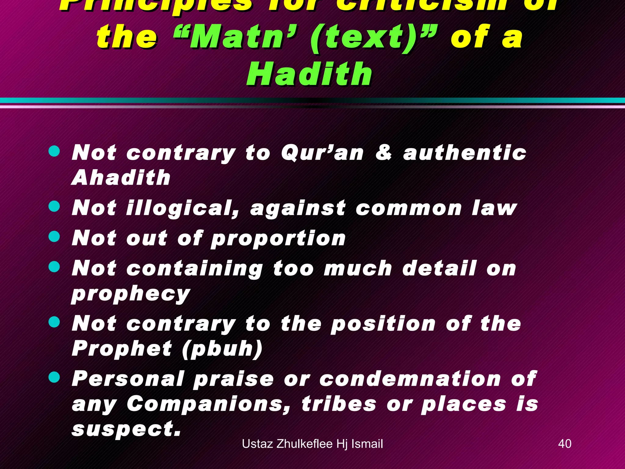 Principles for criticism of the  “Matn’ (text)”  of a  Hadith Not contrary to Qur’an & authentic Ahadith Not illogical, against common law Not out of proportion Not containing too much detail on prophecy Not contrary to the position of the Prophet (pbuh) Personal praise or condemnation of any Companions, tribes or places is suspect. Ustaz Zhulkeflee Hj Ismail 