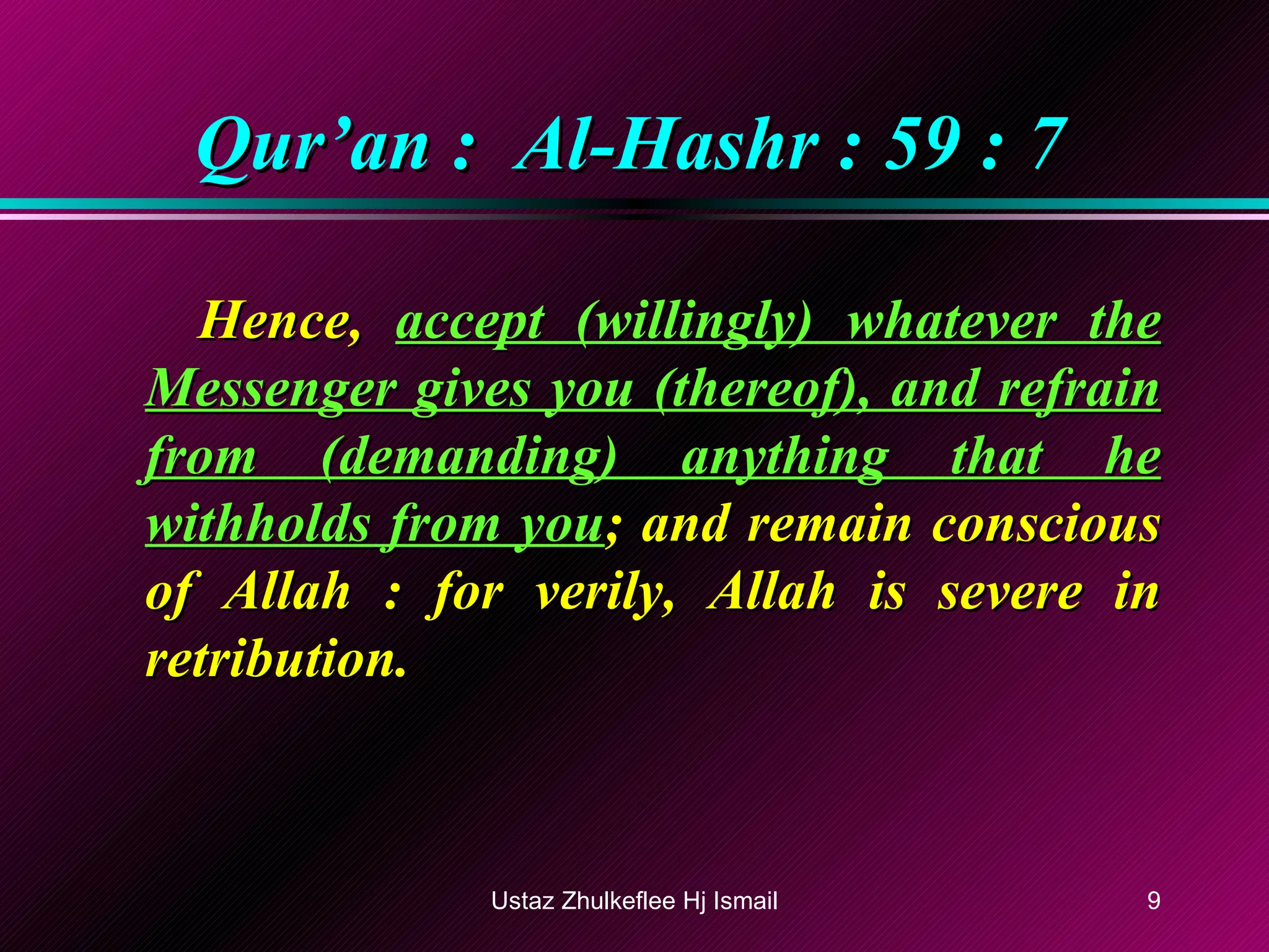 Qur’an :  Al-Hashr : 59 : 7 Hence,  accept (willingly) whatever the Messenger gives you (thereof), and refrain from (demanding) anything that he withholds from you ; and remain conscious of Allah : for verily, Allah is severe in retribution. Ustaz Zhulkeflee Hj Ismail 