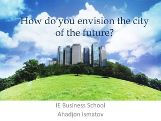 How do you envision the city
of the future?
IE Business School
Ahadjon Ismatov
 