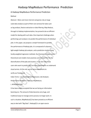 Hadoop MapReduce Performance Prediction
www.kellytechno.com Page 1
A Hadoop MapReduce Performance Prediction
Method
Abstract—More and more Internet companies rely on large
scale data analysis as part of their core services for tasks such
as log analysis, feature extraction or data filtering. Map-Reduce,
through its Hadoop implementation, has proved to be an efficient
model for dealing with such data. One important challenge when
performing such analysis is to predict the performance of individual
jobs. In this paper, we propose a simple framework to predict
the performance of Hadoop jobs. It is composed of a dynamic
light-weight Hadoop job analyzer, and a prediction module using
locally weighted regression methods. Our framework makes some
theoretical cost models more practical, and also well fits for the
diversification of the jobs and clusters. It can also help those
users who want to predict the cost when applying for an ondemand
cloud service. At the end, we do some experiments to
verify our framework.
Index Terms—Locally Weighted Regression; Job Analyzer;
Performance Prediction; Hadoop; MapReduce;
I. INTRODUCTION
It has been widely accepted that we are facing an information
booming era. The amount of data becomes very huge, and
traditional ways to manage and to process no longer work. In
such a situation, MapReduce[1] has been proved as an efficient
way to deal with ”Big Data”. Hadoop[2] is an open source
 