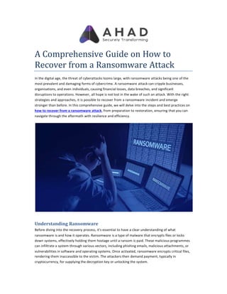 A Comprehensive Guide on How to
Recover from a Ransomware Attack
In the digital age, the threat of cyberattacks looms large, with ransomware attacks being one of the
most prevalent and damaging forms of cybercrime. A ransomware attack can cripple businesses,
organisations, and even individuals, causing financial losses, data breaches, and significant
disruptions to operations. However, all hope is not lost in the wake of such an attack. With the right
strategies and approaches, it is possible to recover from a ransomware incident and emerge
stronger than before. In this comprehensive guide, we will delve into the steps and best practices on
how to recover from a ransomware attack, from preparation to restoration, ensuring that you can
navigate through the aftermath with resilience and efficiency.
Understanding Ransomware
Before diving into the recovery process, it's essential to have a clear understanding of what
ransomware is and how it operates. Ransomware is a type of malware that encrypts files or locks
down systems, effectively holding them hostage until a ransom is paid. These malicious programmes
can infiltrate a system through various vectors, including phishing emails, malicious attachments, or
vulnerabilities in software and operating systems. Once activated, ransomware encrypts critical files,
rendering them inaccessible to the victim. The attackers then demand payment, typically in
cryptocurrency, for supplying the decryption key or unlocking the system.
 