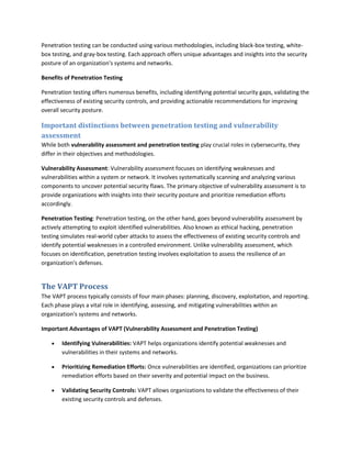 Penetration testing can be conducted using various methodologies, including black-box testing, white-
box testing, and gray-box testing. Each approach offers unique advantages and insights into the security
posture of an organization's systems and networks.
Benefits of Penetration Testing
Penetration testing offers numerous benefits, including identifying potential security gaps, validating the
effectiveness of existing security controls, and providing actionable recommendations for improving
overall security posture.
Important distinctions between penetration testing and vulnerability
assessment
While both vulnerability assessment and penetration testing play crucial roles in cybersecurity, they
differ in their objectives and methodologies.
Vulnerability Assessment: Vulnerability assessment focuses on identifying weaknesses and
vulnerabilities within a system or network. It involves systematically scanning and analyzing various
components to uncover potential security flaws. The primary objective of vulnerability assessment is to
provide organizations with insights into their security posture and prioritize remediation efforts
accordingly.
Penetration Testing: Penetration testing, on the other hand, goes beyond vulnerability assessment by
actively attempting to exploit identified vulnerabilities. Also known as ethical hacking, penetration
testing simulates real-world cyber attacks to assess the effectiveness of existing security controls and
identify potential weaknesses in a controlled environment. Unlike vulnerability assessment, which
focuses on identification, penetration testing involves exploitation to assess the resilience of an
organization's defenses.
The VAPT Process
The VAPT process typically consists of four main phases: planning, discovery, exploitation, and reporting.
Each phase plays a vital role in identifying, assessing, and mitigating vulnerabilities within an
organization's systems and networks.
Important Advantages of VAPT (Vulnerability Assessment and Penetration Testing)
 Identifying Vulnerabilities: VAPT helps organizations identify potential weaknesses and
vulnerabilities in their systems and networks.
 Prioritizing Remediation Efforts: Once vulnerabilities are identified, organizations can prioritize
remediation efforts based on their severity and potential impact on the business.
 Validating Security Controls: VAPT allows organizations to validate the effectiveness of their
existing security controls and defenses.
 
