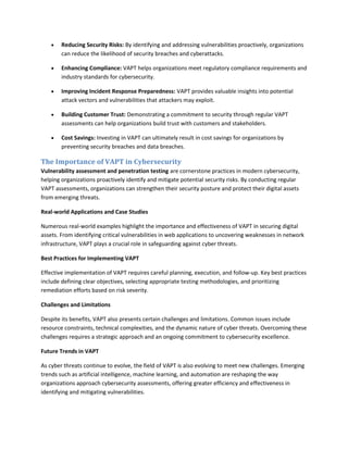  Reducing Security Risks: By identifying and addressing vulnerabilities proactively, organizations
can reduce the likelihood of security breaches and cyberattacks.
 Enhancing Compliance: VAPT helps organizations meet regulatory compliance requirements and
industry standards for cybersecurity.
 Improving Incident Response Preparedness: VAPT provides valuable insights into potential
attack vectors and vulnerabilities that attackers may exploit.
 Building Customer Trust: Demonstrating a commitment to security through regular VAPT
assessments can help organizations build trust with customers and stakeholders.
 Cost Savings: Investing in VAPT can ultimately result in cost savings for organizations by
preventing security breaches and data breaches.
The Importance of VAPT in Cybersecurity
Vulnerability assessment and penetration testing are cornerstone practices in modern cybersecurity,
helping organizations proactively identify and mitigate potential security risks. By conducting regular
VAPT assessments, organizations can strengthen their security posture and protect their digital assets
from emerging threats.
Real-world Applications and Case Studies
Numerous real-world examples highlight the importance and effectiveness of VAPT in securing digital
assets. From identifying critical vulnerabilities in web applications to uncovering weaknesses in network
infrastructure, VAPT plays a crucial role in safeguarding against cyber threats.
Best Practices for Implementing VAPT
Effective implementation of VAPT requires careful planning, execution, and follow-up. Key best practices
include defining clear objectives, selecting appropriate testing methodologies, and prioritizing
remediation efforts based on risk severity.
Challenges and Limitations
Despite its benefits, VAPT also presents certain challenges and limitations. Common issues include
resource constraints, technical complexities, and the dynamic nature of cyber threats. Overcoming these
challenges requires a strategic approach and an ongoing commitment to cybersecurity excellence.
Future Trends in VAPT
As cyber threats continue to evolve, the field of VAPT is also evolving to meet new challenges. Emerging
trends such as artificial intelligence, machine learning, and automation are reshaping the way
organizations approach cybersecurity assessments, offering greater efficiency and effectiveness in
identifying and mitigating vulnerabilities.
 