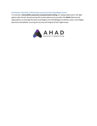 Conclusion: The Role of Ahad Cybersecurity in Securing Digital Assets
In conclusion, Vulnerability assessment and penetration testing
against cyber threats. By partnering with trusted cybersecurity providers like
organizations can leverage the latest technologies and methodologies to identify, assess, and mitigate
potential vulnerabilities, ensuring the securit
Conclusion: The Role of Ahad Cybersecurity in Securing Digital Assets
Vulnerability assessment and penetration testing are indispensable tools in the
against cyber threats. By partnering with trusted cybersecurity providers like Ahad Cybersecurity,
organizations can leverage the latest technologies and methodologies to identify, assess, and mitigate
potential vulnerabilities, ensuring the security and integrity of their digital assets.
are indispensable tools in the fight
Cybersecurity,
organizations can leverage the latest technologies and methodologies to identify, assess, and mitigate
 