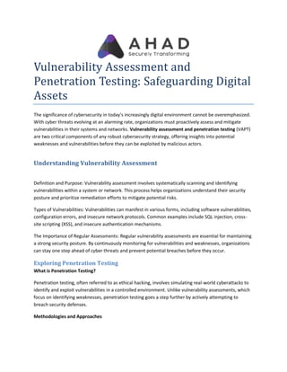 Vulnerability Assessment and
Penetration Testing: Safeguarding Digital
Assets
The significance of cybersecurity in today's increasingly digital environment cannot be overemphasized.
With cyber threats evolving at an alarming rate, organizations must proactively assess and mitigate
vulnerabilities in their systems and networks.
are two critical components of any robust cybersecurity strategy, offering insights into potential
weaknesses and vulnerabilities before they can be exploited by malicious actors.
Understanding Vulnerability Assessment
Definition and Purpose: Vulnerability assessment involves systematically scanning and identifying
vulnerabilities within a system or network. This process helps organizations understand their security
posture and prioritize remediation efforts to mitigate potential risks.
Types of Vulnerabilities: Vulnerabilities can manifest in various forms, including software vulnerabilities,
configuration errors, and insecure network protocols. Common examples include SQL injection, cross
site scripting (XSS), and insecure authentication
The Importance of Regular Assessments
a strong security posture. By continuously monitoring for vulnerabilities and weaknesses, organizations
can stay one step ahead of cyber thr
Exploring Penetration Testing
What is Penetration Testing?
Penetration testing, often referred to as ethical hacking, involves simulating real
identify and exploit vulnerabilities in a controlled environment. Unlike vulnerability assessments, which
focus on identifying weaknesses, penetration testing goes a step further by actively attempting to
breach security defenses.
Methodologies and Approaches
Vulnerability Assessment and
Penetration Testing: Safeguarding Digital
in today's increasingly digital environment cannot be overemphasized.
With cyber threats evolving at an alarming rate, organizations must proactively assess and mitigate
vulnerabilities in their systems and networks. Vulnerability assessment and penetration testing
are two critical components of any robust cybersecurity strategy, offering insights into potential
weaknesses and vulnerabilities before they can be exploited by malicious actors.
Understanding Vulnerability Assessment
Vulnerability assessment involves systematically scanning and identifying
vulnerabilities within a system or network. This process helps organizations understand their security
posture and prioritize remediation efforts to mitigate potential risks.
Vulnerabilities can manifest in various forms, including software vulnerabilities,
configuration errors, and insecure network protocols. Common examples include SQL injection, cross
site scripting (XSS), and insecure authentication mechanisms.
The Importance of Regular Assessments: Regular vulnerability assessments are essential for maintaining
a strong security posture. By continuously monitoring for vulnerabilities and weaknesses, organizations
can stay one step ahead of cyber threats and prevent potential breaches before they occur.
Exploring Penetration Testing
Penetration testing, often referred to as ethical hacking, involves simulating real-world cyberattacks to
in a controlled environment. Unlike vulnerability assessments, which
focus on identifying weaknesses, penetration testing goes a step further by actively attempting to
Penetration Testing: Safeguarding Digital
in today's increasingly digital environment cannot be overemphasized.
With cyber threats evolving at an alarming rate, organizations must proactively assess and mitigate
on testing (VAPT)
are two critical components of any robust cybersecurity strategy, offering insights into potential
Vulnerability assessment involves systematically scanning and identifying
vulnerabilities within a system or network. This process helps organizations understand their security
Vulnerabilities can manifest in various forms, including software vulnerabilities,
configuration errors, and insecure network protocols. Common examples include SQL injection, cross-
Regular vulnerability assessments are essential for maintaining
a strong security posture. By continuously monitoring for vulnerabilities and weaknesses, organizations
eats and prevent potential breaches before they occur.
world cyberattacks to
in a controlled environment. Unlike vulnerability assessments, which
focus on identifying weaknesses, penetration testing goes a step further by actively attempting to
 