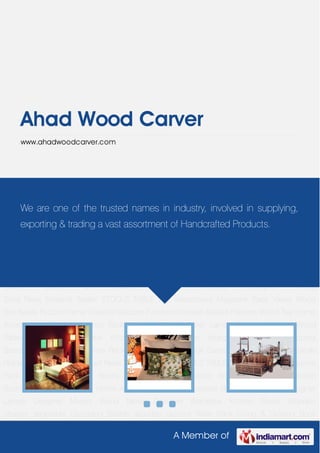 A Member of
Ahad Wood Carver
www.ahadwoodcarver.com
Home Accessories Gift Accessories Bedroom Furniture Designer Lamps Designer
Mirrors Wood Tables Designer Wardrobe Kitchen Bowls Wooden charger Vegetable Chopping
Boards Wooden Spoons Wine Rack Living & Dinning Book Cases Chest of Drawers Candle
Holders Designer Wood Stool Pews Screens Seater STOOLS TABLE wall decoratives Magazine
Rack Vases Wood Box Boxes Picture Frame Creative Wooden Furniture Wooden
Basket Planters Wood Tray Home Accessories Gift Accessories Bedroom Furniture Designer
Lamps Designer Mirrors Wood Tables Designer Wardrobe Kitchen Bowls Wooden
charger Vegetable Chopping Boards Wooden Spoons Wine Rack Living & Dinning Book
Cases Chest of Drawers Candle Holders Designer Wood
Stool Pews Screens Seater STOOLS TABLE wall decoratives Magazine Rack Vases Wood
Box Boxes Picture Frame Creative Wooden Furniture Wooden Basket Planters Wood Tray Home
Accessories Gift Accessories Bedroom Furniture Designer Lamps Designer Mirrors Wood
Tables Designer Wardrobe Kitchen Bowls Wooden charger Vegetable Chopping
Boards Wooden Spoons Wine Rack Living & Dinning Book Cases Chest of Drawers Candle
Holders Designer Wood Stool Pews Screens Seater STOOLS TABLE wall decoratives Magazine
Rack Vases Wood Box Boxes Picture Frame Creative Wooden Furniture Wooden
Basket Planters Wood Tray Home Accessories Gift Accessories Bedroom Furniture Designer
Lamps Designer Mirrors Wood Tables Designer Wardrobe Kitchen Bowls Wooden
charger Vegetable Chopping Boards Wooden Spoons Wine Rack Living & Dinning Book
We are one of the trusted names in industry, involved in supplying,
exporting & trading a vast assortment of Handcrafted Products.
 