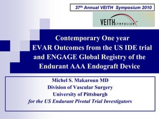 37th Annual VEITH Symposium 2010




       Contemporary One year
 EVAR Outcomes from the US IDE trial
 and ENGAGE Global Registry of the
  Endurant AAA Endograft Device
           Michel S. Makaroun MD
         Division of Vascular Surgery
           University of Pittsburgh
for the US Endurant Pivotal Trial Investigators
 