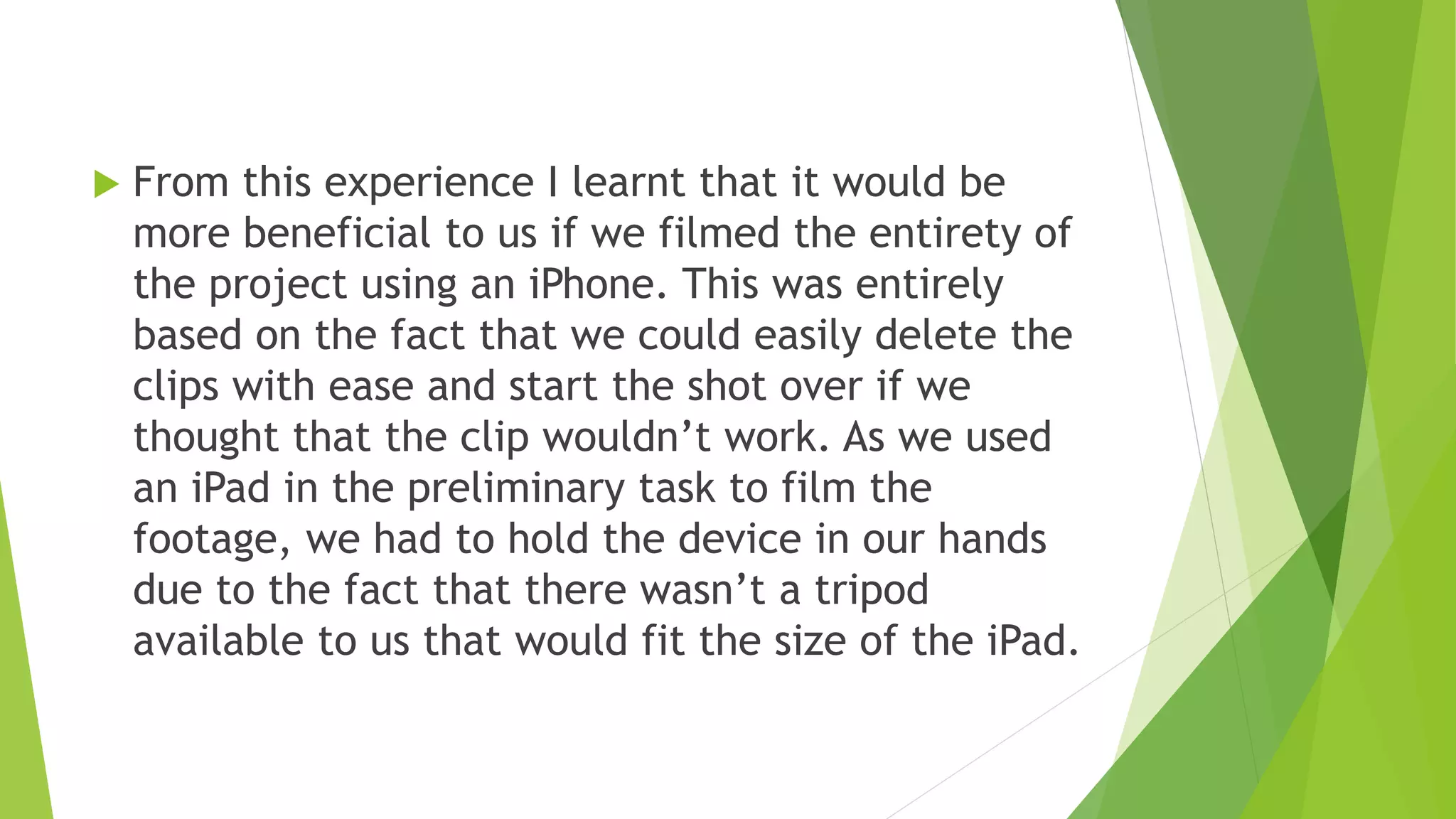  From this experience I learnt that it would be
more beneficial to us if we filmed the entirety of
the project using an iPhone. This was entirely
based on the fact that we could easily delete the
clips with ease and start the shot over if we
thought that the clip wouldn’t work. As we used
an iPad in the preliminary task to film the
footage, we had to hold the device in our hands
due to the fact that there wasn’t a tripod
available to us that would fit the size of the iPad.
 