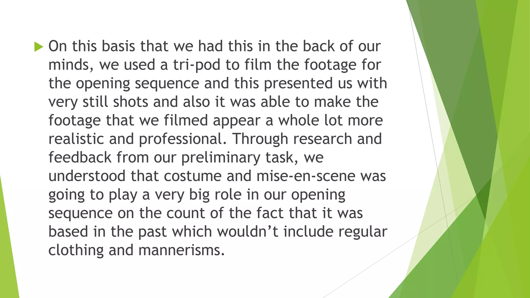  On this basis that we had this in the back of our
minds, we used a tri-pod to film the footage for
the opening sequence and this presented us with
very still shots and also it was able to make the
footage that we filmed appear a whole lot more
realistic and professional. Through research and
feedback from our preliminary task, we
understood that costume and mise-en-scene was
going to play a very big role in our opening
sequence on the count of the fact that it was
based in the past which wouldn’t include regular
clothing and mannerisms.
 
