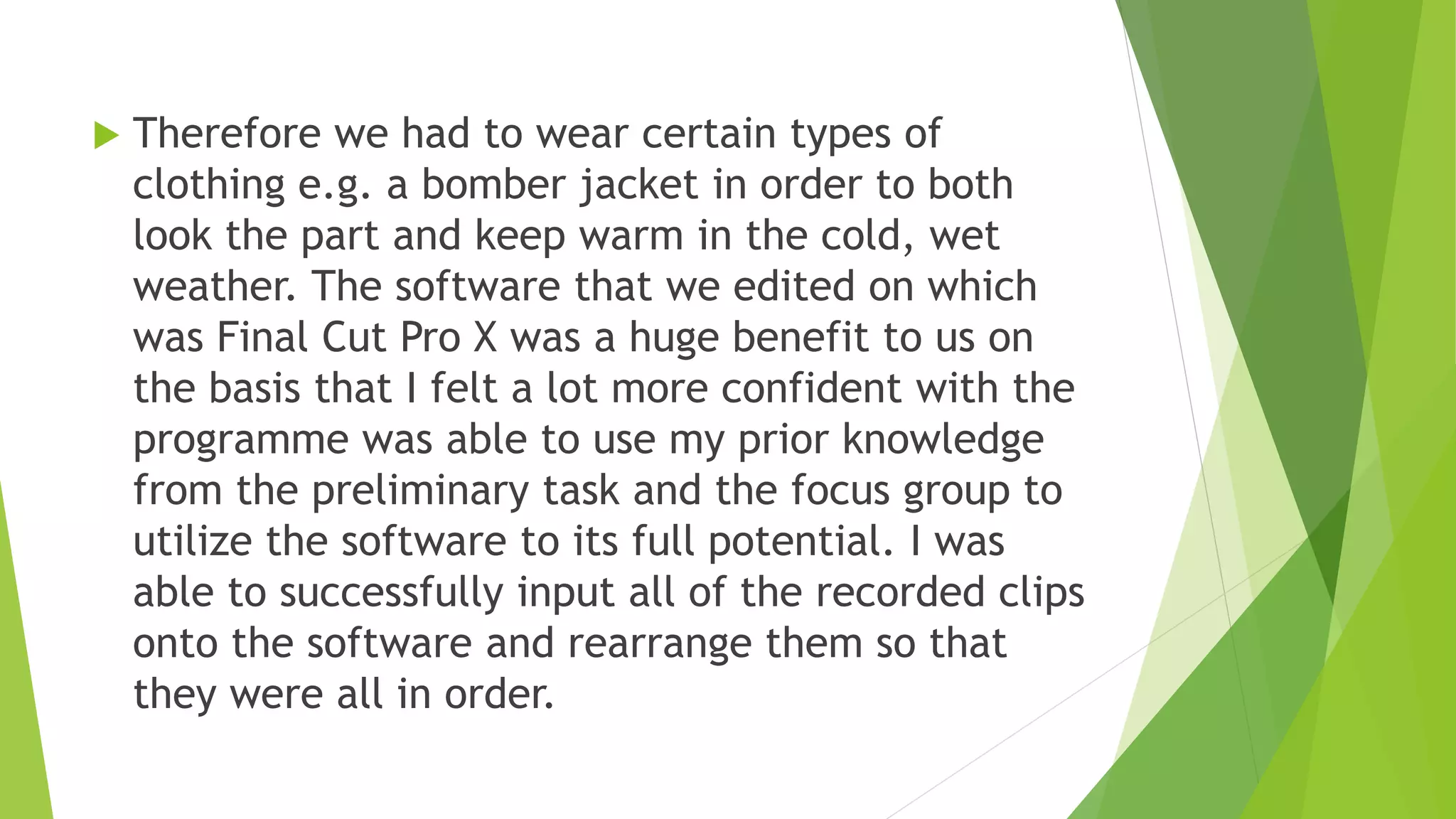  Therefore we had to wear certain types of
clothing e.g. a bomber jacket in order to both
look the part and keep warm in the cold, wet
weather. The software that we edited on which
was Final Cut Pro X was a huge benefit to us on
the basis that I felt a lot more confident with the
programme was able to use my prior knowledge
from the preliminary task and the focus group to
utilize the software to its full potential. I was
able to successfully input all of the recorded clips
onto the software and rearrange them so that
they were all in order.
 