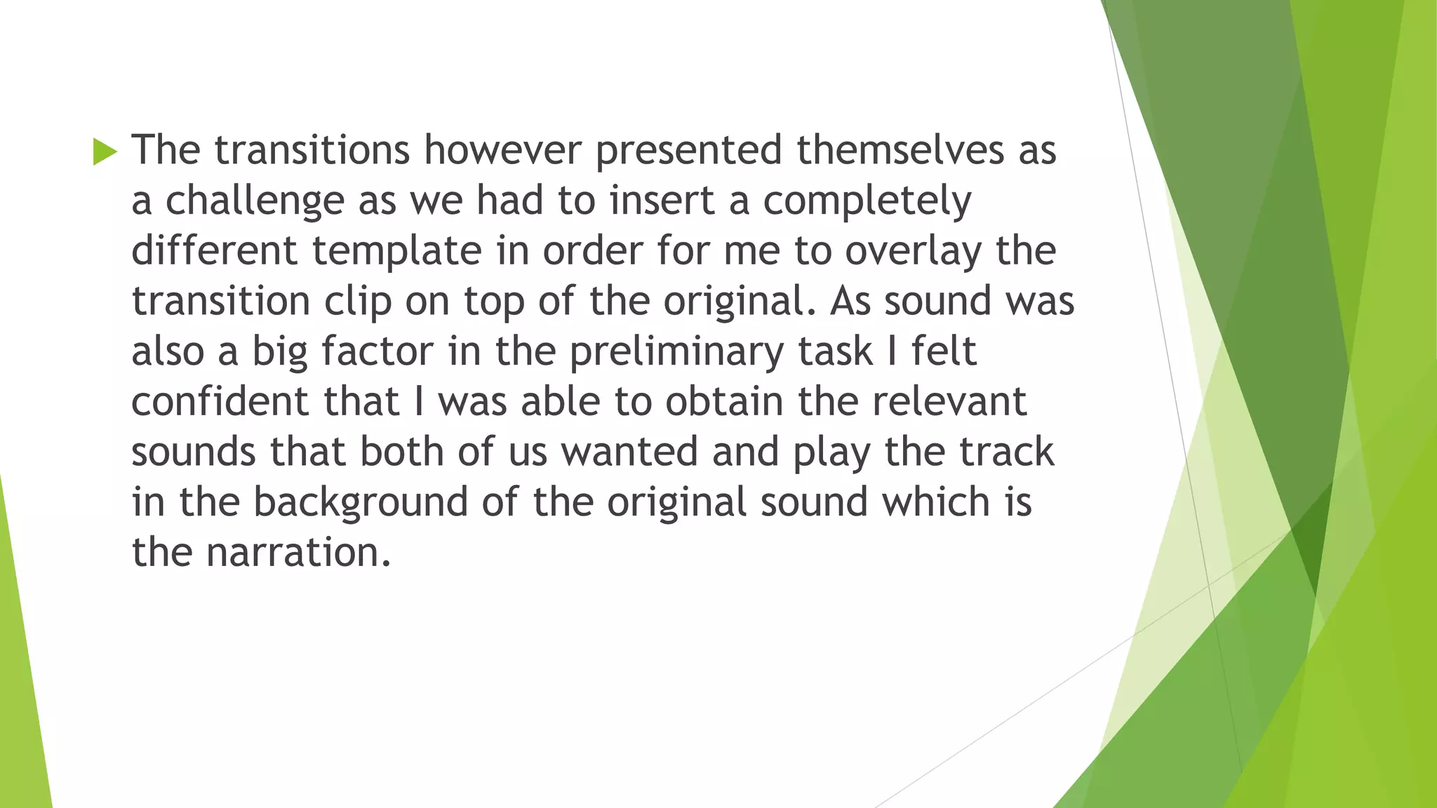  The transitions however presented themselves as
a challenge as we had to insert a completely
different template in order for me to overlay the
transition clip on top of the original. As sound was
also a big factor in the preliminary task I felt
confident that I was able to obtain the relevant
sounds that both of us wanted and play the track
in the background of the original sound which is
the narration.
 