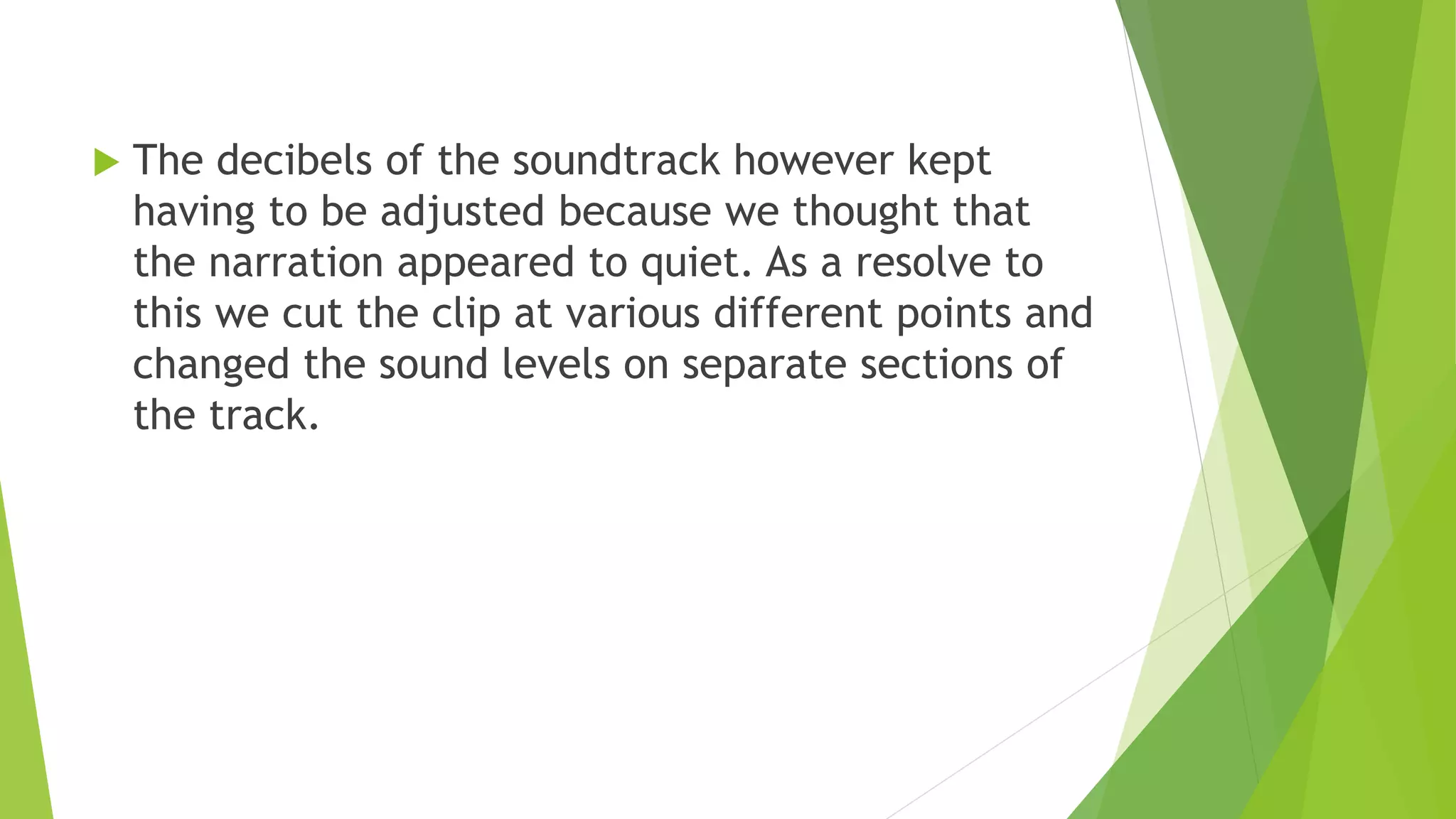  The decibels of the soundtrack however kept
having to be adjusted because we thought that
the narration appeared to quiet. As a resolve to
this we cut the clip at various different points and
changed the sound levels on separate sections of
the track.
 