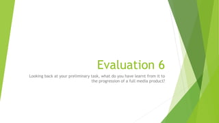 Evaluation 6
Looking back at your preliminary task, what do you have learnt from it to
the progression of a full media product?
 