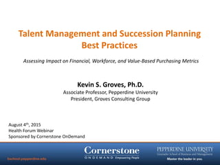 Talent Management and Succession Planning
Best Practices
August 4th, 2015
Health Forum Webinar
Sponsored by Cornerstone OnDemand
Kevin S. Groves, Ph.D.
Associate Professor, Pepperdine University
President, Groves Consulting Group
Assessing Impact on Financial, Workforce, and Value-Based Purchasing Metrics
 
