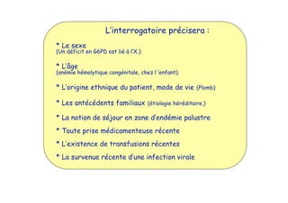 L’interrogatoire précisera :
* Le sexe
(Un déficit en G6PD est lié à l’X.)
* L’âge
(anémie hémolytique congénitale, chez l ’enfant).
* L’origine ethnique du patient, mode de vie (Plomb)
* Les antécédents familiaux (étiologie héréditaire.)
* La notion de séjour en zone d’endémie palustre
* Toute prise médicamenteuse récente
* L’existence de transfusions récentes
* La survenue récente d’une infection virale
 
