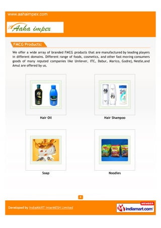 FMCG Products:

We offer a wide array of branded FMCG products that are manufactured by leading players
in different domains. Different range of foods, cosmetics, and other fast moving consumers
goods of many reputed companies like Unilever, ITC, Dabur, Marico, Godrej, Nestle,and
Amul are offered by us.




                  Hair Oil                                  Hair Shampoo




                   Soap                                        Noodles
 
