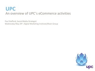 UPC
An overview of UPC’s eCommerce activities
Paul Stafford, Social Media Strategist
Wednesday May 29th
, Digital Marketing Institute/Ahain Group
 