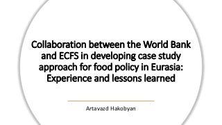 Collaboration between the World Bank
and ECFS in developing case study
approach for food policy in Eurasia:
Experience and lessons learned
Artavazd Hakobyan
 