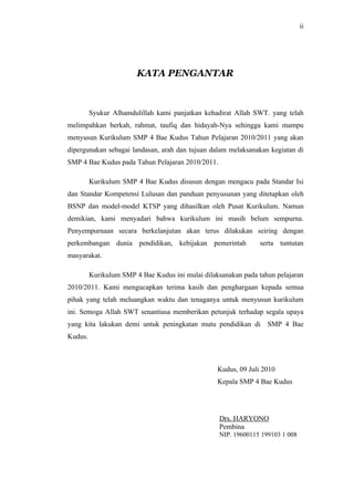 ii




                        KATA PENGANTAR



         Syukur Alhamdulillah kami panjatkan kehadirat Allah SWT. yang telah
melimpahkan berkah, rahmat, taufiq dan hidayah-Nya sehingga kami mampu
menyusun Kurikulum SMP 4 Bae Kudus Tahun Pelajaran 2010/2011 yang akan
dipergunakan sebagai landasan, arah dan tujuan dalam melaksanakan kegiatan di
SMP 4 Bae Kudus pada Tahun Pelajaran 2010/2011.

         Kurikulum SMP 4 Bae Kudus disusun dengan mengacu pada Standar Isi
dan Standar Kompetensi Lulusan dan panduan penyusunan yang ditetapkan oleh
BSNP dan model-model KTSP yang dihasilkan oleh Pusat Kurikulum. Namun
demikian, kami menyadari bahwa kurikulum ini masih belum sempurna.
Penyempurnaan secara berkelanjutan akan terus dilakukan seiring dengan
perkembangan dunia pendidikan, kebijakan pemerintah             serta tuntutan
masyarakat.

         Kurikulum SMP 4 Bae Kudus ini mulai dilaksanakan pada tahun pelajaran
2010/2011. Kami mengucapkan terima kasih dan penghargaan kepada semua
pihak yang telah meluangkan waktu dan tenaganya untuk menyusun kurikulum
ini. Semoga Allah SWT senantiasa memberikan petunjuk terhadap segala upaya
yang kita lakukan demi untuk peningkatan mutu pendidikan di SMP 4 Bae
Kudus.



                                                  Kudus, 09 Juli 2010
                                                  Kepala SMP 4 Bae Kudus




                                                  Drs. HARYONO
                                                  Pembina
                                                  NIP. 19600115 199103 1 008
 