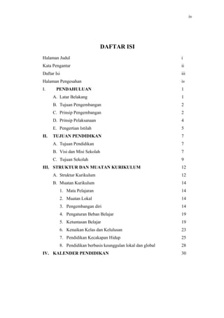 iv




                                 DAFTAR ISI
Halaman Judul                                                 i
Kata Pengantar                                                ii
Daftar Isi                                                    iii
Halaman Pengesahan                                            iv
I.     PENDAHULUAN                                            1
      A. Latar Belakang                                       1
      B. Tujuan Pengembangan                                  2
      C. Prinsip Pengembangan                                 2
      D. Prinsip Pelaksanaan                                  4
      E. Pengertian Istilah                                   5
II.   TUJUAN PENDIDIKAN                                       7
      A. Tujuan Pendidikan                                    7
      B. Visi dan Misi Sekolah                                7
      C. Tujuan Sekolah                                       9
III. STRUKTUR DAN MUATAN KURIKULUM                            12
      A. Struktur Kurikulum                                   12
      B. Muatan Kurikulum                                     14
         1. Mata Pelajaran                                    14
         2. Muatan Lokal                                      14
         3. Pengembangan diri                                 14
         4. Pengaturan Beban Belajar                          19
         5. Ketuntasan Belajar                                19
         6. Kenaikan Kelas dan Kelulusan                      23
         7. Pendidikan Kecakapan Hidup                        25
         8. Pendidikan berbasis keunggulan lokal dan global   28
IV. KALENDER PENDIDIKAN                                       30
 