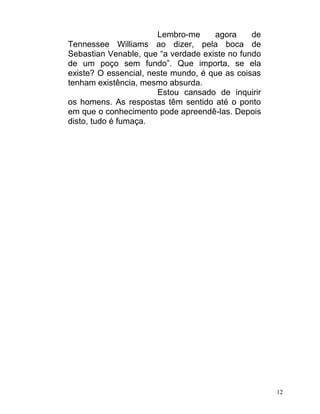 Lembro-me     agora     de
Tennessee Williams ao dizer, pela boca de
Sebastian Venable, que “a verdade existe no fundo
de um poço sem fundo”. Que importa, se ela
existe? O essencial, neste mundo, é que as coisas
tenham existência, mesmo absurda.
                       Estou cansado de inquirir
os homens. As respostas têm sentido até o ponto
em que o conhecimento pode apreendê-las. Depois
disto, tudo é fumaça.




                                                    12
 